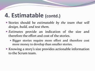 4. Estimatable (contd.)
 Stories should be estimatable by the team that will
design, build, and test them.
 Estimates provide an indication of the size and
therefore the effort and cost of the stories.
 Bigger stories require more effort and therefore cost
more money to develop than smaller stories.
 Knowing a story’s size provides actionable information
to the Scrum team.
 