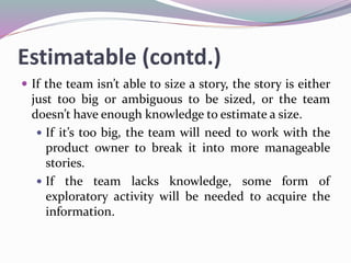 Estimatable (contd.)
 If the team isn’t able to size a story, the story is either
just too big or ambiguous to be sized, or the team
doesn’t have enough knowledge to estimate a size.
 If it’s too big, the team will need to work with the
product owner to break it into more manageable
stories.
 If the team lacks knowledge, some form of
exploratory activity will be needed to acquire the
information.
 