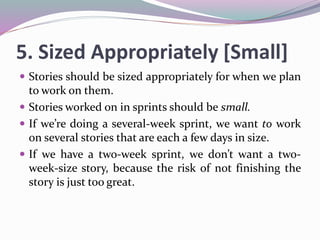 5. Sized Appropriately [Small]
 Stories should be sized appropriately for when we plan
to work on them.
 Stories worked on in sprints should be small.
 If we’re doing a several-week sprint, we want to work
on several stories that are each a few days in size.
 If we have a two-week sprint, we don’t want a two-
week-size story, because the risk of not finishing the
story is just too great.
 
