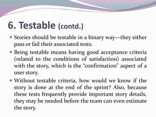 6. Testable (contd.)
 Stories should be testable in a binary way—they either
pass or fail their associated tests.
 Being testable means having good acceptance criteria
(related to the conditions of satisfaction) associated
with the story, which is the “confirmation” aspect of a
user story.
 Without testable criteria, how would we know if the
story is done at the end of the sprint? Also, because
these tests frequently provide important story details,
they may be needed before the team can even estimate
the story.
 