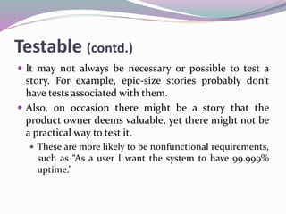 Testable (contd.)
 It may not always be necessary or possible to test a
story. For example, epic-size stories probably don’t
have tests associated with them.
 Also, on occasion there might be a story that the
product owner deems valuable, yet there might not be
a practical way to test it.
 These are more likely to be nonfunctional requirements,
such as “As a user I want the system to have 99.999%
uptime.”
 