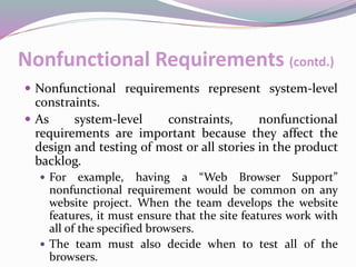 Nonfunctional Requirements (contd.)
 Nonfunctional requirements represent system-level
constraints.
 As system-level constraints, nonfunctional
requirements are important because they affect the
design and testing of most or all stories in the product
backlog.
 For example, having a “Web Browser Support”
nonfunctional requirement would be common on any
website project. When the team develops the website
features, it must ensure that the site features work with
all of the specified browsers.
 The team must also decide when to test all of the
browsers.
 