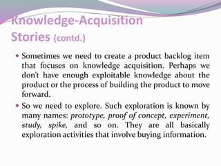 Knowledge-Acquisition
Stories (contd.)
 Sometimes we need to create a product backlog item
that focuses on knowledge acquisition. Perhaps we
don’t have enough exploitable knowledge about the
product or the process of building the product to move
forward.
 So we need to explore. Such exploration is known by
many names: prototype, proof of concept, experiment,
study, spike, and so on. They are all basically
exploration activities that involve buying information.
 