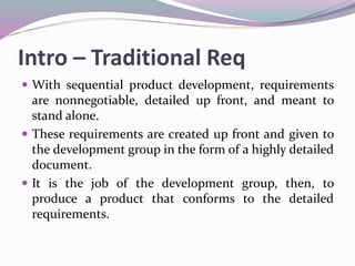 Intro – Traditional Req
 With sequential product development, requirements
are nonnegotiable, detailed up front, and meant to
stand alone.
 These requirements are created up front and given to
the development group in the form of a highly detailed
document.
 It is the job of the development group, then, to
produce a product that conforms to the detailed
requirements.
 