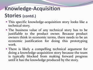 Knowledge-Acquisition
Stories (contd.)
 This specific knowledge-acquisition story looks like a
technical story.
 The business value of any technical story has to be
justifiable to the product owner. Because product
owners think in economic terms, there needs to be an
economic justification for doing this prototyping
work.
 There is likely a compelling technical argument for
doing a knowledge-acquisition story because the team
is typically blocked from making forward progress
until it has the knowledge produced by the story.
 