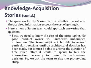 Knowledge-Acquisition
Stories (contd.)
 The question for the Scrum team is whether the value of
the acquired information exceeds the cost of getting it.
 Here is how a Scrum team could approach answering that
question.
 First, we need to know the cost of the prototyping. No
good product owner will authorize unbounded
exploration. The team might not be able to answer
particular questions until an architectural decision has
been made, but it must be able to answer the question of
how much effort it wants to spend to buy the
information necessary to make the architectural
decision. So, we ask the team to size the prototyping
story.
 
