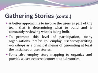 Gathering Stories (contd.)
 A better approach is to involve the users as part of the
team that is determining what to build and is
constantly reviewing what is being built.
 To promote this level of participation, many
organizations prefer to employ user-story-writing
workshops as a principal means of generating at least
the initial set of user stories.
 Some also employ story mapping to organize and
provide a user-centered context to their stories.
 