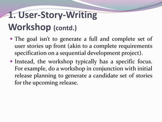 1. User-Story-Writing
Workshop (contd.)
 The goal isn’t to generate a full and complete set of
user stories up front (akin to a complete requirements
specification on a sequential development project).
 Instead, the workshop typically has a specific focus.
For example, do a workshop in conjunction with initial
release planning to generate a candidate set of stories
for the upcoming release.
 