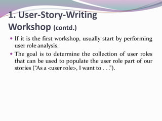 1. User-Story-Writing
Workshop (contd.)
 If it is the first workshop, usually start by performing
user role analysis.
 The goal is to determine the collection of user roles
that can be used to populate the user role part of our
stories (“As a <user role>, I want to . . .”).
 