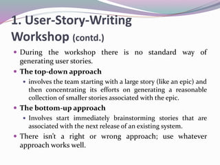 1. User-Story-Writing
Workshop (contd.)
 During the workshop there is no standard way of
generating user stories.
 The top-down approach
 involves the team starting with a large story (like an epic) and
then concentrating its efforts on generating a reasonable
collection of smaller stories associated with the epic.
 The bottom-up approach
 Involves start immediately brainstorming stories that are
associated with the next release of an existing system.
 There isn’t a right or wrong approach; use whatever
approach works well.
 