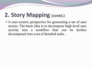 2. Story Mapping (contd.)
 A user-centric perspective for generating a set of user
stories. The basic idea is to decompose high-level user
activity into a workflow that can be further
decomposed into a set of detailed tasks.
 