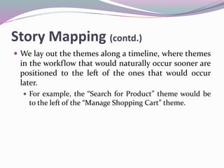 Story Mapping (contd.)
 We lay out the themes along a timeline, where themes
in the workflow that would naturally occur sooner are
positioned to the left of the ones that would occur
later.
 For example, the “Search for Product” theme would be
to the left of the “Manage Shopping Cart” theme.
 