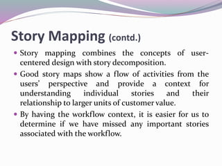 Story Mapping (contd.)
 Story mapping combines the concepts of user-
centered design with story decomposition.
 Good story maps show a flow of activities from the
users’ perspective and provide a context for
understanding individual stories and their
relationship to larger units of customer value.
 By having the workflow context, it is easier for us to
determine if we have missed any important stories
associated with the workflow.
 