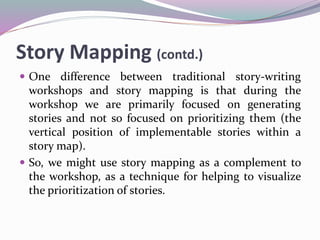Story Mapping (contd.)
 One difference between traditional story-writing
workshops and story mapping is that during the
workshop we are primarily focused on generating
stories and not so focused on prioritizing them (the
vertical position of implementable stories within a
story map).
 So, we might use story mapping as a complement to
the workshop, as a technique for helping to visualize
the prioritization of stories.
 