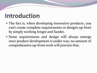 Introduction
 The fact is, when developing innovative products, you
can’t create complete requirements or designs up front
by simply working longer and harder.
 Some requirements and design will always emerge
once product development is under way; no amount of
comprehensive up-front work will prevent that.
 