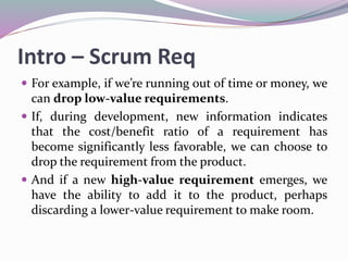 Intro – Scrum Req
 For example, if we’re running out of time or money, we
can drop low-value requirements.
 If, during development, new information indicates
that the cost/benefit ratio of a requirement has
become significantly less favorable, we can choose to
drop the requirement from the product.
 And if a new high-value requirement emerges, we
have the ability to add it to the product, perhaps
discarding a lower-value requirement to make room.
 