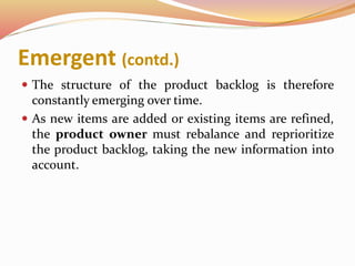 Emergent (contd.)
 The structure of the product backlog is therefore
constantly emerging over time.
 As new items are added or existing items are refined,
the product owner must rebalance and reprioritize
the product backlog, taking the new information into
account.
 