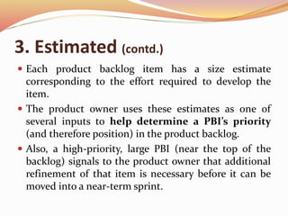 3. Estimated (contd.)
 Each product backlog item has a size estimate
corresponding to the effort required to develop the
item.
 The product owner uses these estimates as one of
several inputs to help determine a PBI’s priority
(and therefore position) in the product backlog.
 Also, a high-priority, large PBI (near the top of the
backlog) signals to the product owner that additional
refinement of that item is necessary before it can be
moved into a near-term sprint.
 