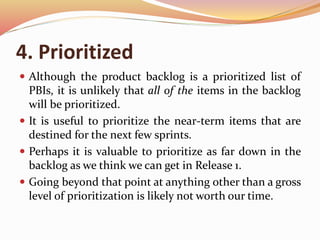 4. Prioritized
 Although the product backlog is a prioritized list of
PBIs, it is unlikely that all of the items in the backlog
will be prioritized.
 It is useful to prioritize the near-term items that are
destined for the next few sprints.
 Perhaps it is valuable to prioritize as far down in the
backlog as we think we can get in Release 1.
 Going beyond that point at anything other than a gross
level of prioritization is likely not worth our time.
 