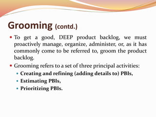 Grooming (contd.)
 To get a good, DEEP product backlog, we must
proactively manage, organize, administer, or, as it has
commonly come to be referred to, groom the product
backlog.
 Grooming refers to a set of three principal activities:
 Creating and refining (adding details to) PBIs,
 Estimating PBIs,
 Prioritizing PBIs.
 