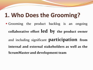 1. Who Does the Grooming?
 Grooming the product backlog is an ongoing
collaborative effort led by the product owner
and including significant participation from
internal and external stakeholders as well as the
ScrumMaster and development team
 