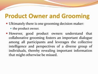 Product Owner and Grooming
 Ultimately there is one grooming decision maker:
 the product owner.
 However, good product owners understand that
collaborative grooming fosters an important dialogue
among all participants and leverages the collective
intelligence and perspectives of a diverse group of
individuals, thereby revealing important information
that might otherwise be missed.
 