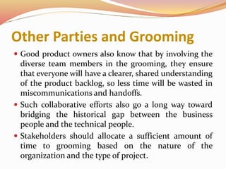 Other Parties and Grooming
 Good product owners also know that by involving the
diverse team members in the grooming, they ensure
that everyone will have a clearer, shared understanding
of the product backlog, so less time will be wasted in
miscommunications and handoffs.
 Such collaborative efforts also go a long way toward
bridging the historical gap between the business
people and the technical people.
 Stakeholders should allocate a sufficient amount of
time to grooming based on the nature of the
organization and the type of project.
 