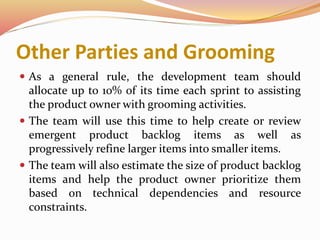 Other Parties and Grooming
 As a general rule, the development team should
allocate up to 10% of its time each sprint to assisting
the product owner with grooming activities.
 The team will use this time to help create or review
emergent product backlog items as well as
progressively refine larger items into smaller items.
 The team will also estimate the size of product backlog
items and help the product owner prioritize them
based on technical dependencies and resource
constraints.
 