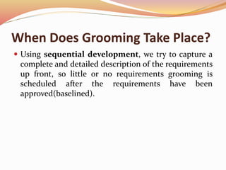 When Does Grooming Take Place?
 Using sequential development, we try to capture a
complete and detailed description of the requirements
up front, so little or no requirements grooming is
scheduled after the requirements have been
approved(baselined).
 