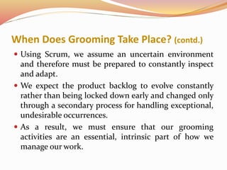 When Does Grooming Take Place? (contd.)
 Using Scrum, we assume an uncertain environment
and therefore must be prepared to constantly inspect
and adapt.
 We expect the product backlog to evolve constantly
rather than being locked down early and changed only
through a secondary process for handling exceptional,
undesirable occurrences.
 As a result, we must ensure that our grooming
activities are an essential, intrinsic part of how we
manage our work.
 