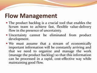 Flow Management
 The product backlog is a crucial tool that enables the
Scrum team to achieve fast, flexible value-delivery
flow in the presence of uncertainty.
 Uncertainty cannot be eliminated from product
development.
 We must assume that a stream of economically
important information will be constantly arriving and
that we need to organize and manage the work
(manage the product backlog) so that this information
can be processed in a rapid, cost-effective way while
maintaining good flow.
 