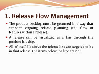 1. Release Flow Management
 The product backlog must be groomed in a way that
supports ongoing release planning (the flow of
features within a release).
 A release can be visualized as a line through the
product backlog.
 All of the PBIs above the release line are targeted to be
in that release; the items below the line are not.
 