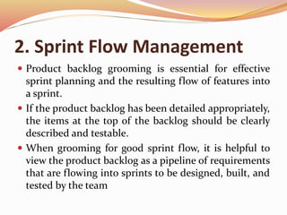 2. Sprint Flow Management
 Product backlog grooming is essential for effective
sprint planning and the resulting flow of features into
a sprint.
 If the product backlog has been detailed appropriately,
the items at the top of the backlog should be clearly
described and testable.
 When grooming for good sprint flow, it is helpful to
view the product backlog as a pipeline of requirements
that are flowing into sprints to be designed, built, and
tested by the team
 