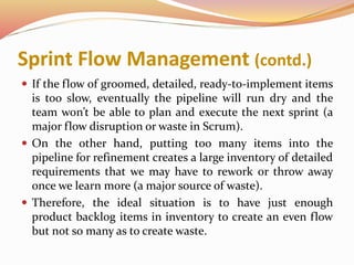 Sprint Flow Management (contd.)
 If the flow of groomed, detailed, ready-to-implement items
is too slow, eventually the pipeline will run dry and the
team won’t be able to plan and execute the next sprint (a
major flow disruption or waste in Scrum).
 On the other hand, putting too many items into the
pipeline for refinement creates a large inventory of detailed
requirements that we may have to rework or throw away
once we learn more (a major source of waste).
 Therefore, the ideal situation is to have just enough
product backlog items in inventory to create an even flow
but not so many as to create waste.
 