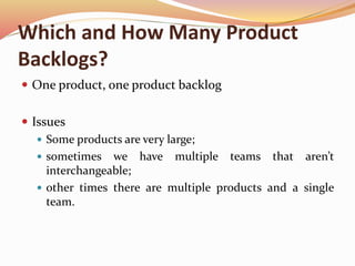 Which and How Many Product
Backlogs?
 One product, one product backlog
 Issues
 Some products are very large;
 sometimes we have multiple teams that aren’t
interchangeable;
 other times there are multiple products and a single
team.
 