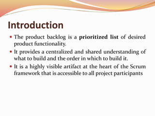 Introduction
 The product backlog is a prioritized list of desired
product functionality.
 It provides a centralized and shared understanding of
what to build and the order in which to build it.
 It is a highly visible artifact at the heart of the Scrum
framework that is accessible to all project participants
 