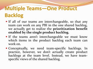 Multiple Teams—One Product
Backlog
 If all of our teams are interchangeable, so that any
team can work on any PBI in the one shared backlog,
we actually get to realize the prioritization benefit
enabled by the single product backlog.
 If the teams aren’t interchangeable we must know
which items in the product backlog each team can
work on.
 Conceptually, we need team-specific backlogs. In
practice, however, we don’t actually create product
backlogs at the team level. Instead, we have team-
specific views of the shared backlog.
 