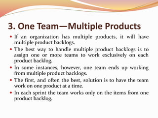 3. One Team—Multiple Products
 If an organization has multiple products, it will have
multiple product backlogs.
 The best way to handle multiple product backlogs is to
assign one or more teams to work exclusively on each
product backlog.
 In some instances, however, one team ends up working
from multiple product backlogs.
 The first, and often the best, solution is to have the team
work on one product at a time.
 In each sprint the team works only on the items from one
product backlog.
 