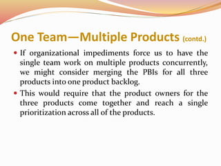 One Team—Multiple Products (contd.)
 If organizational impediments force us to have the
single team work on multiple products concurrently,
we might consider merging the PBIs for all three
products into one product backlog.
 This would require that the product owners for the
three products come together and reach a single
prioritization across all of the products.
 