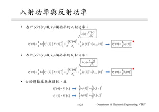 ( ) ( )
21
0 0
2
i iP a+
=
( ) ( ) ( ){ } ( )
( ) ( )
2
22
,
01 1 1
0 Re 0 0 0 0
2 2 2
i
i i i i i rms
oi
V
P V I b b
Z
−
∗− − −
 = ⋅ = = = 
• ith port (x1=0, x2=0)
•
( ) ( )0i i iP P+ +
= l
( ) ( )0i i iP P− −
= l
( ) ( )
2 21 1
0
2 2
i i ia a x=
( ) ( )
2 21 1
0
2 2
i i ib b x=
( ) ( )
21
0 0
2
i iP b−
=
• ith port (x1=0, x2=0)
( ) ( ) ( ){ } ( )
( ) ( )
2
22
,
01 1 1
0 Re 0 0 0 0
2 2 2
i
i i i i i rms
oi
V
P V I a a
Z
+
∗+ + +
 = ⋅ = = = 
( )
( )
0
V x
a x
Z
+
=
( )
( )
0
V x
b x
Z
−
=
10/25 Department of Electronic Engineering, NTUT
 