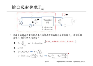 2
2 0s
out
E
b
a =
Γ =
1 1sa b= Γ
1 11 1 12 2sb S b S a= Γ + 12 2
1
111 s
S a
b
S
=
− Γ
12 21
2 21 1 22 2 2 22 2
111
s
s
s
S S
b S b S a a S a
S
Γ
= Γ + = +
− Γ
12 212
22
2 110
1
s
s
out
sE
S Sb
S
a S=
Γ
Γ = = +
− Γ
• outΓ
[ ]SsΓ
Transistor
[S]
2a
2b
1a
1b
+
−
sE
sZ
outΓ
LZ
inΓ
sΓ LΓ
1 11 1 12 2b S a S a= +
2 21 1 22 2b S a S a= +
outΓ
outΓ inΓ
2 21 1 22 2b S a S a= +and
18/25 Department of Electronic Engineering, NTUT
 