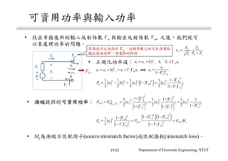 +
−
sE
sZ
sΓ
1a
1b
•
inΓ
+
−
1V
1I
• 1 1s sa a b= + Γ
inΓ outΓ
Pin
1 1inb a= Γ
1 1 1s s s s ina a b a a= + Γ = + Γ Γ 1
1
s
s in
a
a =
− Γ Γ
( )
2
2 2 2 2 2
1 1 1 2
11 1 1 1
1
2 2 2 2 1
in
in in s
s in
P a b a a
− Γ
= − = − Γ =
− Γ Γ
•
2 2
2 2 2
2 2 22 2
1 11 1 1 1
2 2 2 11 1
in s
s s
AVS in s s s
ss s
P P a a a∗
∗
Γ =Γ
− Γ − Γ
= = = =
− Γ− Γ − Γ
( )( )2 22
2
2 2
1 111
2 1 1
s inin
in s AVS AVS s
s in s in
P a P P M
− Γ − Γ− Γ
= = =
− Γ Γ − Γ Γ
• Ms (source mismatch factor) (mismatch loss)
inΓ s o
s
o so
E Z
a
Z ZZ
=
+
19/25 Department of Electronic Engineering, NTUT
 