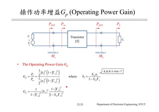 Gp (Operating Power Gain)
( )
( )
2 2
2
2 2
1
1
1
2
1
1
2
L
L
p
in
in
b
P
G
P a
− Γ
= =
− Γ
21 1
2
221 L
S a
b
S
=
− Γ
2
2
212 2
22
11
1 1
L
p
in L
G S
S
− Γ
=
− Γ − Γ
• The Operating Power Gain Gp
where
Transistor
[S]+
−
sE
sZ
LZ
PAVNPAVS PLPin
Ms
interface interface
ML
slide 17
22/25 Department of Electronic Engineering, NTUT
 