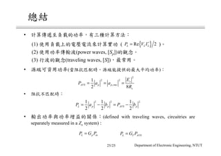 •
(1) ( )
(2) (power waves, [Sp])
(3) (traveling waves, [S])
{ }Re 2L L LP V I∗
=
• ( )
2
2 2
,
1
2 8
s
AVS p p rms
s
E
P a a
R
= = =
2 2 21 1 1
2 2 2
L p p AVS pP a b P b= − = −
•
L p inP G P= L T AVSP G P=
• (defined with traveling waves, circuitries are
separately measured in a Zo system) :
25/25 Department of Electronic Engineering, NTUT
 