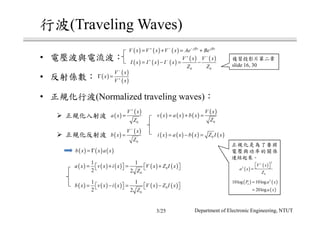 (Traveling Waves)
( ) ( ) ( ) j x j x
V x V x V x Ae Beβ β+ − −
= + = +
( ) ( ) ( )
( ) ( )
0 0
V x V x
I x I x I x
Z Z
+ −
+ −
= − = −
( )
( )
( )
V x
x
V x
−
+
Γ =
•
•
• (Normalized traveling waves)
( )
( )
0
V x
a x
Z
+
=
( )
( )
0
V x
b x
Z
−
=
( )
( )
2
2
0
V x
a x
Z
+
  =
( ) ( )
( )
2
10log 10log
20log
aP a x
a x
=
=
( ) ( ) ( ) ( ) ( )0
0
1 1
2 2
b x v x i x V x Z I x
Z
= − = −      
( ) ( ) ( ) ( ) ( )0
0
1 1
2 2
a x v x i x V x Z I x
Z
= + = +      
( ) ( ) ( )
( )
0
V x
v x a x b x
Z
= + =
( ) ( ) ( ) ( )0i x a x b x Z I x= − =
( ) ( ) ( )b x x a x= Γ
slide 16, 30
3/25 Department of Electronic Engineering, NTUT
 