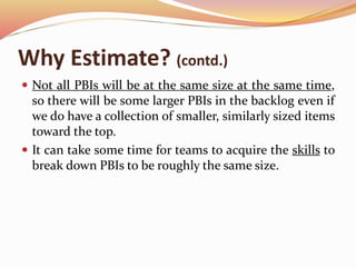 Why Estimate? (contd.)
 Not all PBIs will be at the same size at the same time,
so there will be some larger PBIs in the backlog even if
we do have a collection of smaller, similarly sized items
toward the top.
 It can take some time for teams to acquire the skills to
break down PBIs to be roughly the same size.
 