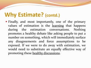 Why Estimate? (contd.)
 Finally, and most importantly, one of the primary
values of estimation is the learning that happens
during the estimation conversations. Nothing
promotes a healthy debate like asking people to put a
number on something, which will immediately surface
any disagreements and force assumptions to be
exposed. If we were to do away with estimation, we
would need to substitute an equally effective way of
promoting these healthy discussions.
 