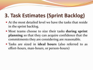 3. Task Estimates (Sprint Backlog)
 At the most detailed level we have the tasks that reside
in the sprint backlog.
 Most teams choose to size their tasks during sprint
planning so that they can acquire confidence that the
commitments they are considering are reasonable.
 Tasks are sized in ideal hours (also referred to as
effort-hours, man-hours, or person-hours)
 