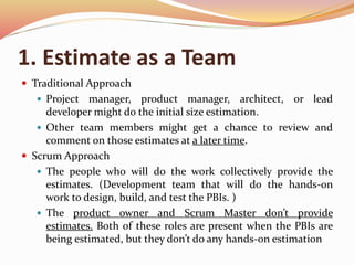 1. Estimate as a Team
 Traditional Approach
 Project manager, product manager, architect, or lead
developer might do the initial size estimation.
 Other team members might get a chance to review and
comment on those estimates at a later time.
 Scrum Approach
 The people who will do the work collectively provide the
estimates. (Development team that will do the hands-on
work to design, build, and test the PBIs. )
 The product owner and Scrum Master don’t provide
estimates. Both of these roles are present when the PBIs are
being estimated, but they don’t do any hands-on estimation
 