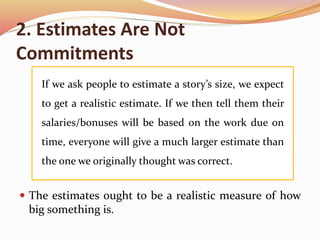 2. Estimates Are Not
Commitments
 The estimates ought to be a realistic measure of how
big something is.
If we ask people to estimate a story’s size, we expect
to get a realistic estimate. If we then tell them their
salaries/bonuses will be based on the work due on
time, everyone will give a much larger estimate than
the one we originally thought was correct.
 